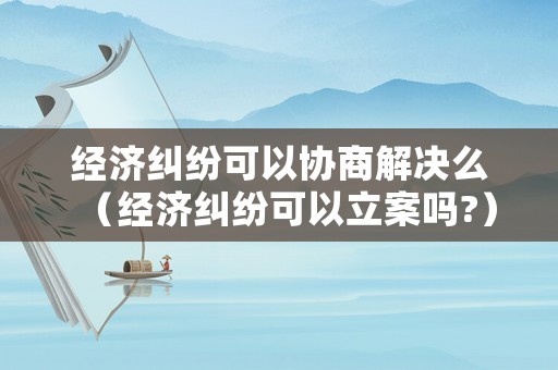 經(jīng)濟(jì)糾紛可以協(xié)商解決么（經(jīng)濟(jì)糾紛可以立案嗎?）