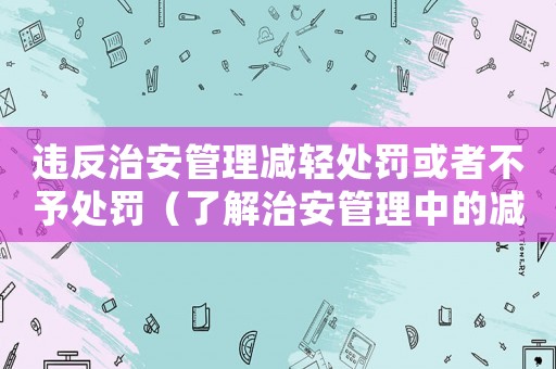 違反治安管理減輕處罰或者不予處罰（了解治安管理中的減輕處罰和免予處罰條款）