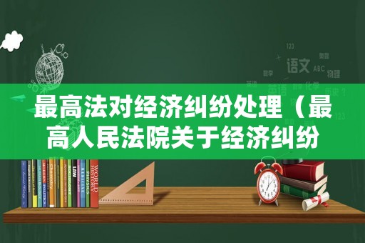 最高法對經(jīng)濟糾紛處理（最高人民法院關(guān)于經(jīng)濟糾紛處理的司法解釋）