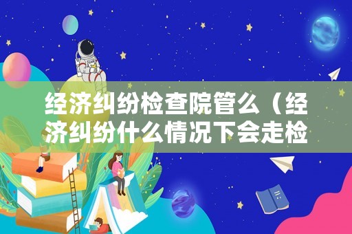 經(jīng)濟(jì)糾紛檢查院管么（經(jīng)濟(jì)糾紛什么情況下會(huì)走檢察院）
