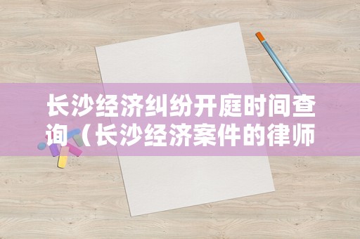 長沙經(jīng)濟糾紛開庭時間查詢（長沙經(jīng)濟案件的律師）