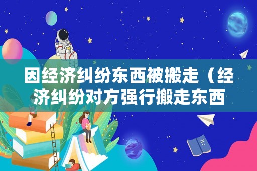 因經(jīng)濟(jì)糾紛東西被搬走（經(jīng)濟(jì)糾紛對方強(qiáng)行搬走東西）