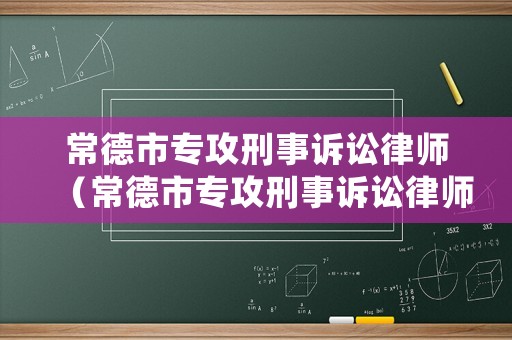 常德市專攻刑事訴訟律師（常德市專攻刑事訴訟律師名單）
