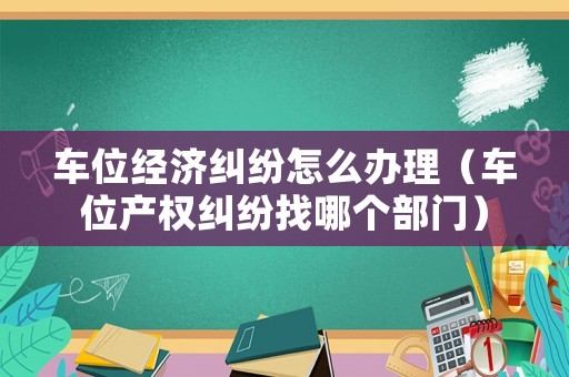 車位經(jīng)濟糾紛怎么辦理（車位產(chǎn)權(quán)糾紛找哪個部門）