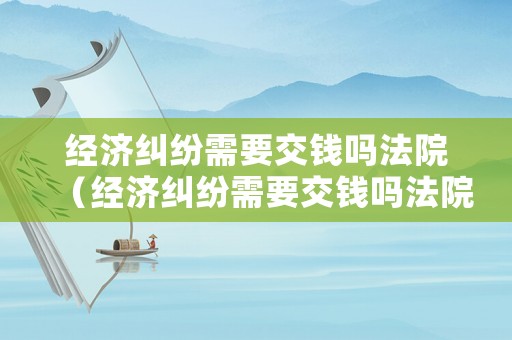 經(jīng)濟糾紛需要交錢嗎法院（經(jīng)濟糾紛需要交錢嗎法院受理嗎）