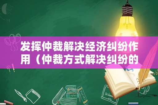 發(fā)揮仲裁解決經(jīng)濟糾紛作用（仲裁方式解決糾紛的利與弊）