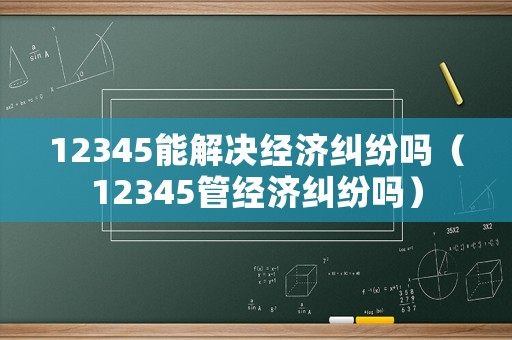 12345能解決經(jīng)濟(jì)糾紛嗎（12345管經(jīng)濟(jì)糾紛嗎）