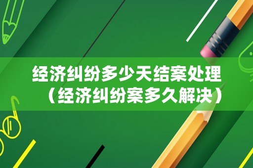 經濟糾紛多少天結案處理（經濟糾紛案多久解決）