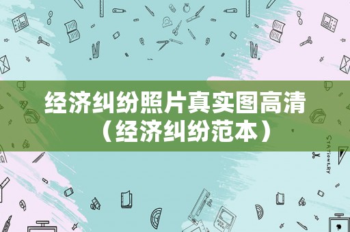 經(jīng)濟(jì)糾紛照片真實(shí)圖高清（經(jīng)濟(jì)糾紛范本）