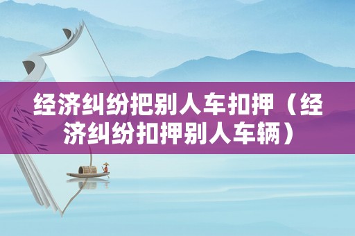 經(jīng)濟(jì)糾紛把別人車扣押（經(jīng)濟(jì)糾紛扣押別人車輛）