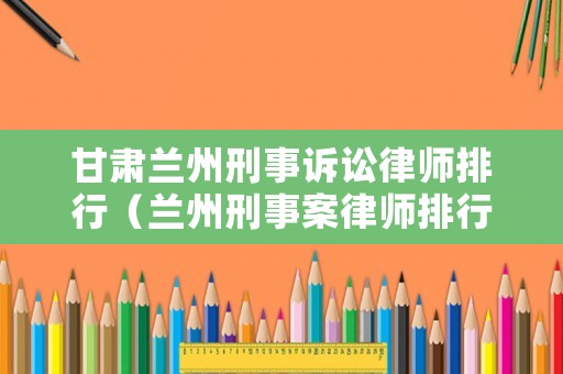 甘肅蘭州刑事訴訟律師排行（蘭州刑事案律師排行）