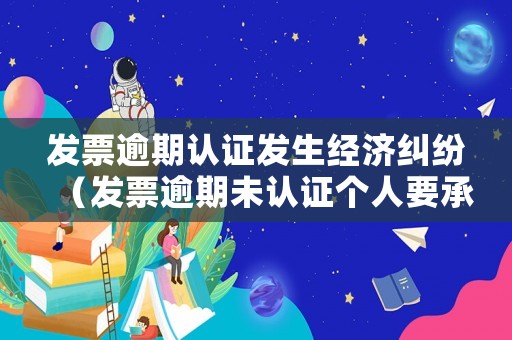 發(fā)票逾期認證發(fā)生經(jīng)濟糾紛（發(fā)票逾期未認證個人要承擔責任嗎）