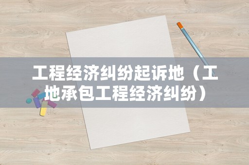 工程經(jīng)濟糾紛起訴地（工地承包工程經(jīng)濟糾紛）