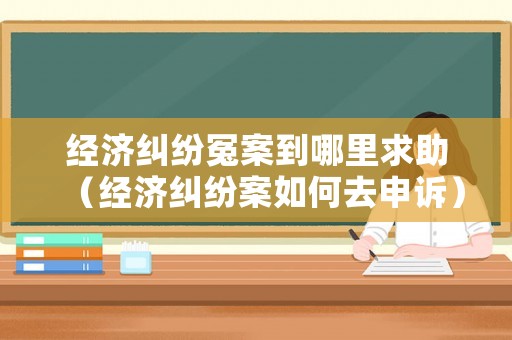 經(jīng)濟糾紛冤案到哪里求助（經(jīng)濟糾紛案如何去申訴）