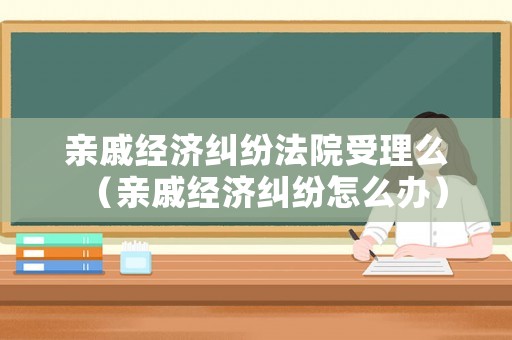 親戚經(jīng)濟(jì)糾紛法院受理么（親戚經(jīng)濟(jì)糾紛怎么辦）
