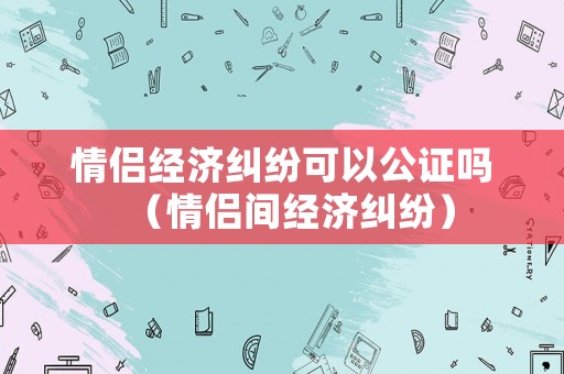 情侶經(jīng)濟(jì)糾紛可以公證嗎（情侶間經(jīng)濟(jì)糾紛）