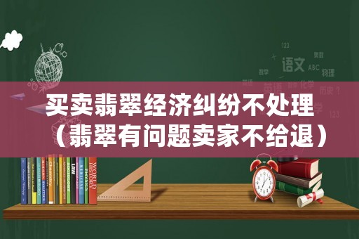 買賣翡翠經(jīng)濟糾紛不處理（翡翠有問題賣家不給退）