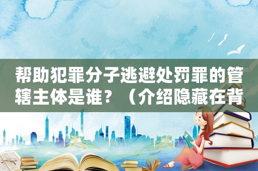幫助犯罪分子逃避處罰罪的管轄主體是誰？（介紹隱藏在背后的黑暗勢力）