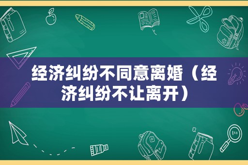 經(jīng)濟(jì)糾紛不同意離婚（經(jīng)濟(jì)糾紛不讓離開）