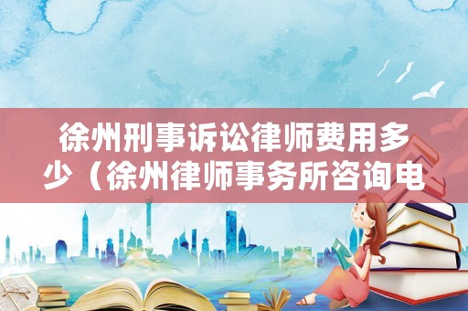 徐州刑事訴訟律師費用多少（徐州律師事務(wù)所咨詢電話）
