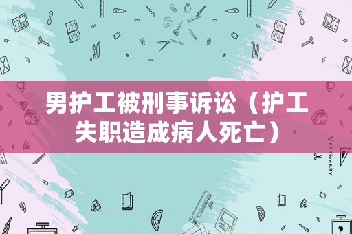 男護(hù)工被刑事訴訟（護(hù)工失職造成病人死亡）