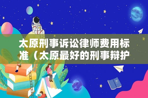 太原刑事訴訟律師費(fèi)用標(biāo)準(zhǔn)（太原最好的刑事辯護(hù)律師事務(wù)所）