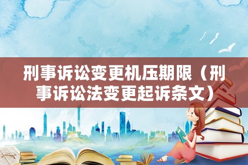 刑事訴訟變更機(jī)壓期限（刑事訴訟法變更起訴條文）