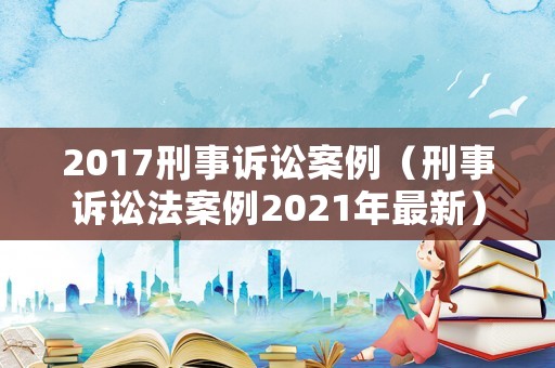 2017刑事訴訟案例（刑事訴訟法案例2021年最新）