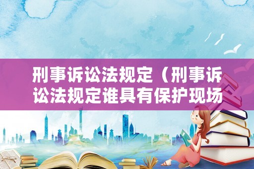 刑事訴訟法規(guī)定（刑事訴訟法規(guī)定誰具有保護(hù)現(xiàn)場(chǎng)的義務(wù)）
