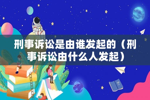 刑事訴訟是由誰(shuí)發(fā)起的（刑事訴訟由什么人發(fā)起）