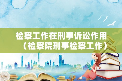 檢察工作在刑事訴訟作用（檢察院刑事檢察工作）