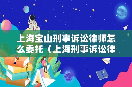 上海寶山刑事訴訟律師怎么委托（上海刑事訴訟律師咨詢）