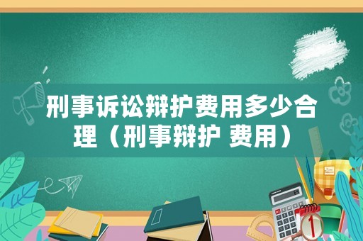 刑事訴訟辯護(hù)費(fèi)用多少合理（刑事辯護(hù) 費(fèi)用）