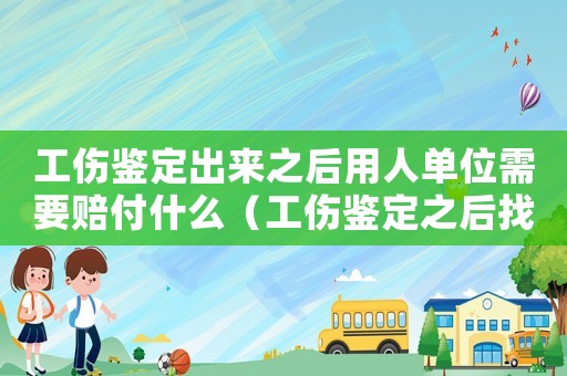 工傷鑒定出來之后用人單位需要賠付什么（工傷鑒定之后找單位需要的材料）