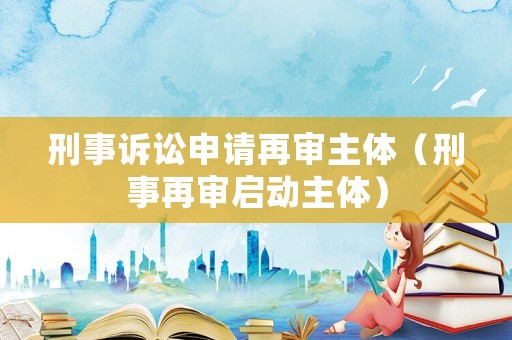 刑事訴訟申請再審主體（刑事再審啟動主體）