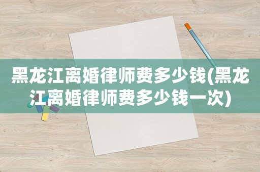 黑龍江離婚律師費(fèi)多少錢(黑龍江離婚律師費(fèi)多少錢一次)