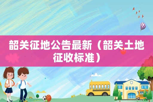 韶關(guān)征地公告最新（韶關(guān)土地征收標(biāo)準(zhǔn)）