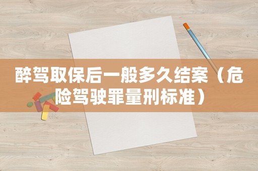 醉駕取保后一般多久結(jié)案（危險(xiǎn)駕駛罪量刑標(biāo)準(zhǔn)）