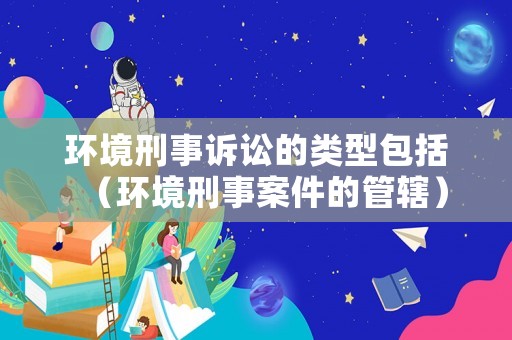 環(huán)境刑事訴訟的類型包括（環(huán)境刑事案件的管轄）