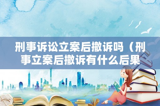 刑事訴訟立案后撤訴嗎（刑事立案后撤訴有什么后果）