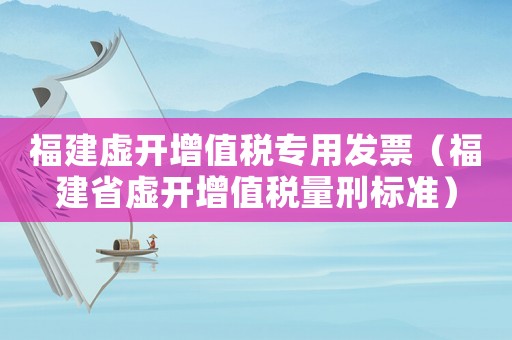 福建虛開增值稅專用發(fā)票（福建省虛開增值稅量刑標準）
