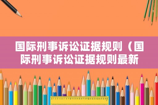 國際刑事訴訟證據(jù)規(guī)則（國際刑事訴訟證據(jù)規(guī)則最新）