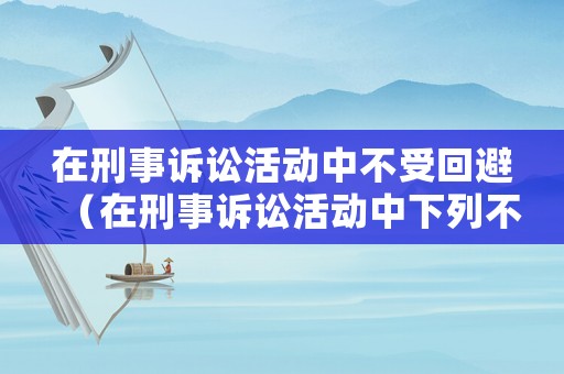 在刑事訴訟活動中不受回避（在刑事訴訟活動中下列不受回避制約的人員主要有）