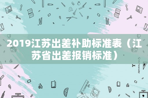 2019江蘇出差補(bǔ)助標(biāo)準(zhǔn)表（江蘇省出差報(bào)銷標(biāo)準(zhǔn)）