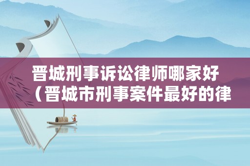 晉城刑事訴訟律師哪家好（晉城市刑事案件最好的律師事務(wù)所）
