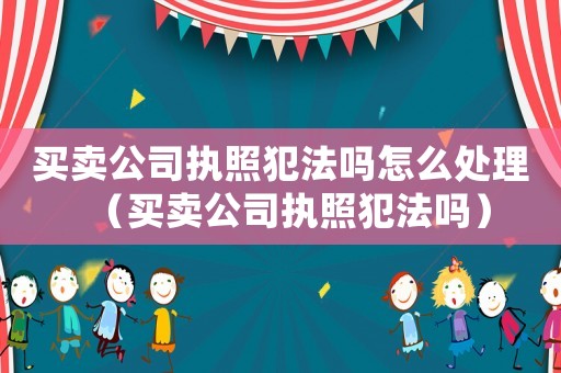 買賣公司執(zhí)照犯法嗎怎么處理（買賣公司執(zhí)照犯法嗎）