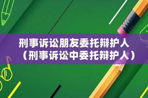 刑事訴訟朋友委托辯護(hù)人（刑事訴訟中委托辯護(hù)人）