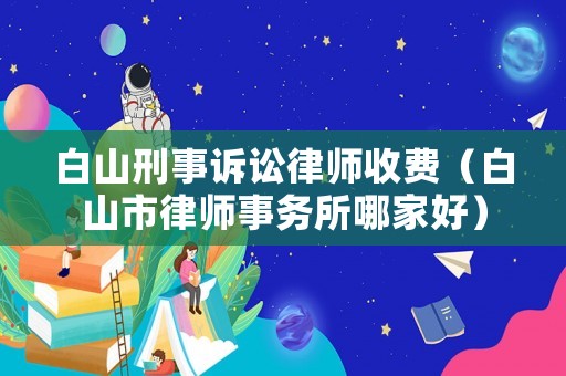 白山刑事訴訟律師收費(fèi)（白山市律師事務(wù)所哪家好）