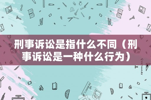 刑事訴訟是指什么不同（刑事訴訟是一種什么行為）