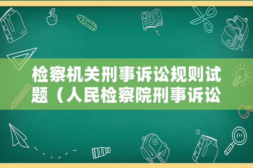 檢察機關(guān)刑事訴訟規(guī)則試題（人民檢察院刑事訴訟規(guī)則重點解讀）